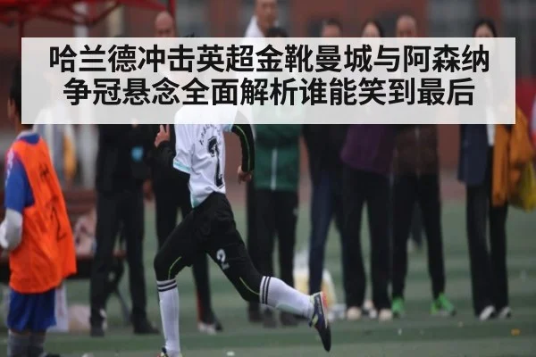 哈兰德冲击英超金靴曼城与阿森纳争冠悬念全面解析谁能笑到最后